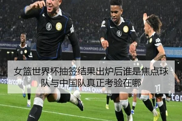 女篮世界杯抽签结果出炉后谁是焦点球队与中国队真正考验在哪